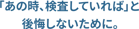「あの時、検査していれば」と後悔しないために。