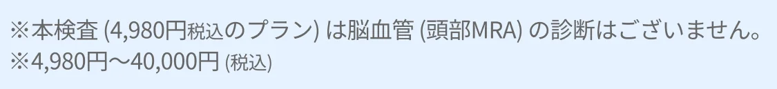 ※本検査 (4,980円税込のプラン) は脳血管 (頭部MRA) の診断はございません。※4,980円~40,000円 (税込)