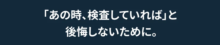 「あの時、検査していれば」と  後悔しないために。