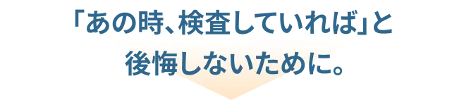「あの時、検査していれば」と後悔しないために。