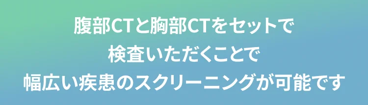 腹部CTと胸部CTをセットで 検査いただくことで 幅広い疾患のスクリーニングが可能です